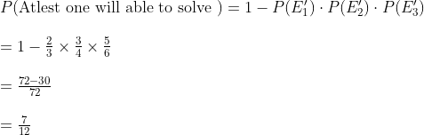 \\ P($Atlest one will able to solve $) =1- P(E'_{1}) \cdot P(E'_{2}) \cdot P(E'_{3})\\\\ = 1- \frac{2}{3} \times \frac{3}{4} \times \frac{5}{6} \\\\= \frac{72-30}{72} \\\\ = \frac{7}{12}
