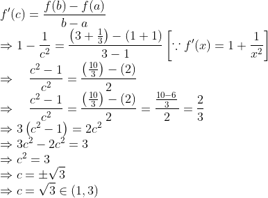 \\ f^{\prime}(c)=\frac{f(b)-f(a)}{b-a} \\ \Rightarrow 1-\frac{1}{c^{2}}=\frac{\left(3+\frac{1}{3}\right)-(1+1)}{3-1}\left[\because f^{\prime}(x)=1+\frac{1}{x^{2}}\right] \\ \Rightarrow \quad \frac{c^{2}-1}{c^{2}}=\frac{\left(\frac{10}{3}\right)-(2)}{2} \\ \Rightarrow \quad \frac{c^{2}-1}{c^{2}}=\frac{\left(\frac{10}{3}\right)-(2)}{2}=\frac{\frac{10-6}{3}}{2}=\frac{2}{3} \\ \Rightarrow 3\left(c^{2}-1\right)=2 c^{2} \\ \Rightarrow 3 c^{2}-2 c^{2}=3 \\ \Rightarrow c^{2}=3 \\ \Rightarrow c=\pm \sqrt{3} \\ \Rightarrow c=\sqrt{3} \in(1,3)