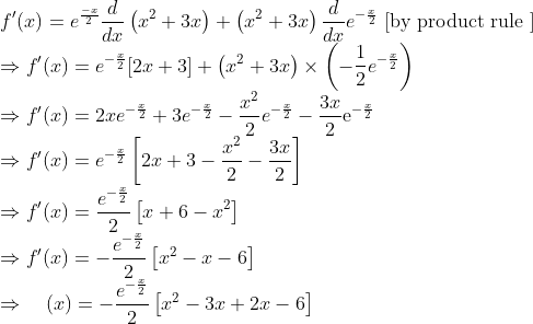 \\ f^{\prime}(x)=e^{\frac{-x}{2}} \frac{d}{d x}\left(x^{2}+3 x\right)+\left(x^{2}+3 x\right) \frac{d}{d x} e^{-\frac{x}{2}} \text { [by product rule }] \\ \Rightarrow f^{\prime}(x)=e^{-\frac{x}{2}}[2 x+3]+\left(x^{2}+3 x\right) \times\left(-\frac{1}{2} e^{-\frac{x}{2}}\right) \\ \Rightarrow f^{\prime}(x)=2 x e^{-\frac{x}{2}}+3 e^{-\frac{x}{2}}-\frac{x^{2}}{2} e^{-\frac{x}{2}}-\frac{3 x}{2} \mathrm{e}^{-\frac{x}{2}} \\ \Rightarrow f^{\prime}(x)=e^{-\frac{x}{2}}\left[2 x+3-\frac{x^{2}}{2}-\frac{3 x}{2}\right] \\ \Rightarrow f^{\prime}(x)=\frac{e^{-\frac{x}{2}}}{2}\left[x+6-x^{2}\right] \\ \Rightarrow f^{\prime}(x)=-\frac{e^{-\frac{x}{2}}}{2}\left[x^{2}-x-6\right] \\ \Rightarrow \quad(x)=-\frac{e^{-\frac{x}{2}}}{2}\left[x^{2}-3 x+2 x-6\right]