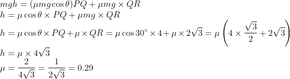 \\ m g h=(\mu m g \cos \theta) P Q+\mu m g \times Q R\\ h=\mu \cos \theta \times P Q+\mu m g \times Q R\\ h=\mu \cos \theta \times P Q+\mu \times Q R =\mu \cos 30^{\circ} \times 4+\mu \times 2 \sqrt{3} =\mu\left(4 \times \frac{\sqrt{3}}{2}+2 \sqrt{3}\right)\\ h=\mu \times 4 \sqrt{3}\\ \mu=\frac{2}{4 \sqrt{3}}=\frac{1}{2 \sqrt{3}}=0.29