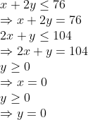 \\ x+2 y \leq 76 \\ \Rightarrow x+2 y=76 \\ 2 x+y \leq 104 \\ \Rightarrow 2 x+y=104 \\ y \geq 0 \\ \Rightarrow x=0 \\ y \geq 0 \\ \Rightarrow y=0