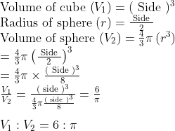 \\$ Volume of cube $\left(V_{1}\right)=(\text { Side })^{3}\\$ Radius of sphere $(r)=\frac{\text { Side }}{2}\\$ Volume of sphere $\left(V_{2}\right)=\frac{4}{3} \pi\left(r^{3}\right) \\ =\frac{4}{3} \pi\left(\frac{\text { Side }}{2}\right)^{3}\\=\frac{4}{3} \pi \times \frac{(\text { Side })^{3}}{8} \\ \frac{V_{1}}{V_{2}} =\frac{(\text { side })^{3}}{\frac{4}{3} \pi \frac{(\text { side })^{3}}{8}}=\frac{6}{\pi} \\\\ V_{1}:V_{2}=6: \pi