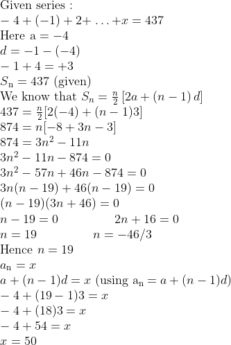 \\$Given series :$\\ -4 + (-1) + 2 + $ \ldots $ + x = 437\\ $Here a $= - 4\\ d = - 1 - (-4)\\ -1 + 4 = + 3\\ S\textsubscript{n} = 437 $ (given)$\\ $We know that $ {{S}_{n}}=\frac{n}{2}\left[ 2a+\left( n-1 \right)d \right] \\437=\frac{n}{2}[2(-4)+(n-1) 3]\\ 874 = n[- 8 + 3n - 3]\\ 874 = 3n\textsuperscript{2} - 11n\\ 3n\textsuperscript{2} - 11n - 874 = 0\\ 3n\textsuperscript{2} - 57n + 46n - 874 = 0\\ 3n (n - 19) + 46 (n - 19) = 0 \\ (n - 19) (3n + 46) = 0\\ n - 19 = 0\: \: \: \: \: \: \: \: \: \: \: \: \: \: \: \: \: \: \: \: 2n + 16 = 0\\ n = 19 \: \: \: \: \: \: \: \: \: \: \: \: \: \: \: \: \: \: \: \: n = - 46/3\\ $Hence $n = 19 \\ a\textsubscript{n} = x \\ a + (n - 1)d = x $ (using a\textsubscript{n }$= a + (n-1)d )\\ -4 + (19 - 1)3 = x\\ -4 + (18)3 = x\\ -4 + 54 = x\\ x = 50\\