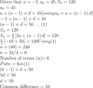 \\$Given that a $= - 5, a\textsubscript{n} = 45, S\textsubscript{n} = 120\\ a\textsubscript{n}= 45\\ a + (n - 1) \times d = 45 (using a\textsubscript{n} = a + (n-1).d)\\ -5 + (n-1) \times d = 45\\ (n - 1) \times d = 50 $ \ldots $ (1)\\ S\textsubscript{n} = 120\\ {{S}_{n}}=\frac{n}{2}\left[ 2a+\left( n-1 \right)d \right] = 120\\ \frac{n}{2}\left[ -10+50 \right]=120 Using (1)\\ n \times (40) = 240\\ n = 24/4 = 6\\ $ Number of terms (n)$= 6\\ Put n = 6 in (1)\\ (6 - 1) \times d = 50\\ 5d = 50\\ d = 10\\ $Common difference $= 10\\