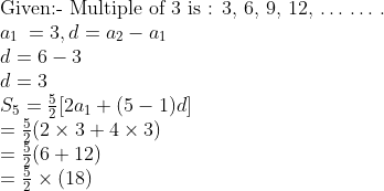 \\$Given:- Multiple of 3 is : 3, 6, 9, 12, $ \ldots $ $ \ldots $ .\\$ a\textsubscript{1 }= 3, d = a\textsubscript{2} - a\textsubscript{1}\\ d = 6 - 3\\ d = 3\\ {{S}_{5}}=\frac{5}{2}[2{{a}_{1}}+(5-1)d] \\ =\frac{5}{2}(2\times 3+4\times 3) \\ =\frac{5}{2}(6+12) \\ =\frac{5}{2}\times (18) \\