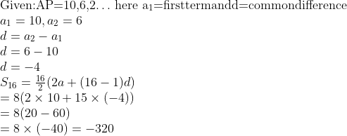 \\$Given:AP=10,6,2$ \ldots $ here a\textsubscript{1}=firsttermandd=commondifference \\$ a\textsubscript{1} = 10, a\textsubscript{2}=6\\ d = a\textsubscript{2} - a\textsubscript{1 }\\ d =6 - 10\\ d = - 4\\ {{S}_{16}}=\frac{16}{2}(2a+(16-1)d) \\ = 8(2 \times 10 + 15 \times (-4))\\ = 8(20 - 60)\\ = 8 \times (-40) = - 320\\