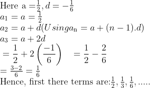 \\$Here a =$ \frac{1}{2} , d = -\frac{1}{6} \\ {{a}_{1}}=a=\frac{1}{2} \\ {{a}_{2}}=a+d (Using a\textsubscript{n} = a + (n-1).d)\\ a\textsubscript{3} = a + 2d\\ \begin{aligned} & =\frac{1}{2}+2\left( \frac{-1}{6} \right) \ & =\frac{1}{2}-\frac{2}{6} \ \end{aligned} \\ =\frac{3-2}{6}=\frac{1}{6} \\ $Hence, first there terms are:$ \frac{1}{2},\frac{1}{3},\frac{1}{6},..... \\