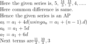 \\$Here the given series is, 5, $ \frac{14}{3},\frac{13}{3},4,..... \\ $Here common difference is same. \\ Hence the given series is an AP\\$ a\textsubscript{5} = {{a}_{1}} +4d (using a\textsubscript{n} = a\textsubscript{1} + (n-1).d)\\ a\textsubscript{6 }= {{a}_{1}} +5d \\ a\textsubscript{7} = {{a}_{1}} + 6d\\ \vspace{\baselineskip} $Next terms are$ \frac{11}{3} , \frac{10}{3} ,3 \\