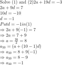 \\$Solve (1) and (2)$ 2a + 19d = - 3\\ 2a + 9d = 7\\ 10d = - 10\\ d = - 1\\ Put d = - 1 in (1)\\ \Rightarrow 2a + 9(-1) = 7 \\ \Rightarrow 2a = 7 + 9 \\ \Rightarrow a=\frac{16}{2}=8 \\ a\textsubscript{10} = (a + (10 - 1)d) \\ \Rightarrow a\textsubscript{10} = 8 + 9(-1) \\ \Rightarrow a\textsubscript{10} = 8 - 9\\ \Rightarrow a\textsubscript{10} = -1\\