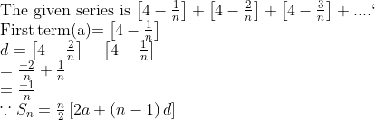 \\$The given series is $ \left[ 4-\frac{1}{n} \right]+\left[ 4-\frac{2}{n} \right]+\left[ 4-\frac{3}{n} \right]+.... `\\ $First\,term(a)$=\left[ 4-\frac{1}{n} \right] \\ d=\left[ 4-\frac{2}{n} \right]-\left[ 4-\frac{1}{n} \right] \\ =\frac{-2}{n}+\frac{1}{n} \\ =\frac{-1}{n} \ \\ \because {{S}_{n}}=\frac{n}{2}\left[ 2a+\left( n-1 \right)d \right] \\