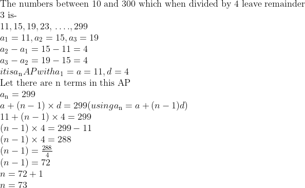 \\$The numbers between 10 and 300 which when divided by 4 leave remainder 3 is-\\$ 11, 15, 19, 23, $ \ldots $ ., 299\\ a\textsubscript{1}=11, a\textsubscript{2}=15, a\textsubscript{3}=19\\ a\textsubscript{2} - a\textsubscript{1} = 15 - 11 = 4\\ a\textsubscript{3} - a\textsubscript{2} = 19 - 15 = 4\\ it is a\textsubscript{n} AP with a\textsubscript{1}=a = 11, d = 4\\ $ Let there are n terms in this AP\\$ a\textsubscript{n} = 299\\ a + (n - 1) \times d = 299 (using a\textsubscript{n} = a + (n-1)d)\\ 11 + (n - 1) \times 4 = 299\\ (n - 1) \times 4 = 299 - 11\\ (n - 1) \times 4 = 288\\ (n-1)=\frac{288}{4} \\ (n - 1) = 72\\ n = 72 + 1 \\ n = 73\\