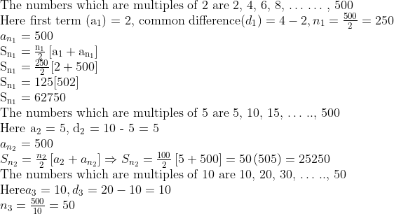 \\$The numbers which are multiples of 2 are 2, 4, 6, 8, $ \ldots $ $ \ldots $ , 500\\ Here first term (a\textsubscript{1}) = 2, common difference$(d\textsubscript{1}) = 4 - 2, {{n}_{_{1}}}=\frac{500}{2}=250 \\ {{a}_{{{n}_{_{1}}}}} = 500\\ \mathrm{S}_{\mathrm{n}_{1}}=\frac{\mathrm{n}_{1}}{2}\left[\mathrm{a}_{1}+\mathrm{a}_{\mathrm{n}_{1}}\right] \\ \mathrm{S}_{\mathrm{n}_{1}}=\frac{250}{2}[2+500] \\ \mathrm{S}_{\mathrm{n}_{1}}=125[502] \\ \mathrm{S}_{\mathrm{n}_{1}}=62750\\ $The numbers which are multiples of 5 are 5, 10, 15, $ \ldots $ .., 500\\ Here a\textsubscript{2} = 5, d\textsubscript{2} = 10 - 5 = 5\\$ a _{{{n}_{2}}} = 500\\ {{S}_{{{n}_{2}}}}=\frac{{{n}_{2}}}{2}\left[ {{a}_{2}}+{{a}_{{{n}_{2}}}} \right] \Rightarrow {{S}_{{{n}_{2}}}}=\frac{100}{2}\left[ 5+500 \right]=50\left( 505 \right)=25250 \\ $The numbers which are multiples of 10 are 10, 20, 30, $ \ldots $ .., 50\\ Here$ a\textsubscript{3} = 10, d\textsubscript{3} = 20 - 10 = 10\\ {{n}_{3}}=\frac{500}{10}=50 \\