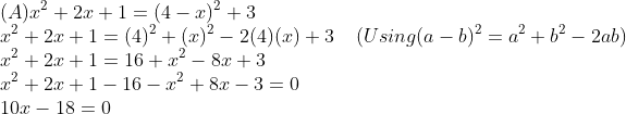 \\(A) x^{2} + 2x + 1 = (4 - x)^{2} + 3\\ x^{2} + 2x + 1 = (4)^{2} + (x)^{2} - 2(4)(x) + 3\;\;\;\; (Using (a - b)^{2} = a^{2} + b^{2} - 2ab)\\ x^{2} + 2x + 1 = 16 + x^{2} - 8x + 3\\ x^{2} + 2x + 1 - 16 - x^{2} + 8x - 3 = 0\\ 10x - 18 = 0