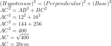 \\(Hypotenuse)^{2} = (Perpendicular)^{2} + (Base)^{2}\\ AC^{2} = AB^{2} + BC^{2}\\ AC^{2} = 12^{2} + 16^{2}\\ AC^{2} = 144 + 256\\ AC^{2} = 400\\ AC =\sqrt{400} \\AC = 20 cm