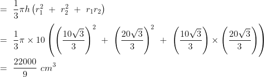 \\=\ \frac{1}{3}\pi h\left ( r^2_1\ +\ r^2_2\ +\ r_1r_2 \right )\\\\=\ \frac{1}{3}\pi \times 10\left ( \left ( \frac{10\sqrt{3}}{3} \right )^2\ +\ \left ( \frac{20\sqrt{3}}{3} \right )^2\ +\ \left ( \frac{10\sqrt{3}}{3} \right )\times \left ( \frac{20\sqrt{3}}{3} \right ) \right )\\\\=\ \frac{22000}{9}\ cm^3