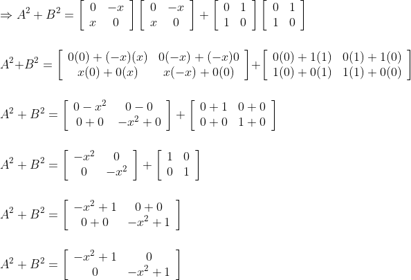 \\\\ \Rightarrow A^{2}+B^{2}=\left[\begin{array}{cc}0 & -x \\ x & 0\end{array}\right]\left[\begin{array}{cc}0 & -x \\ x & 0\end{array}\right]+\left[\begin{array}{ll}0 & 1 \\ 1 & 0\end{array}\right]\left[\begin{array}{ll}0 & 1 \\ 1 & 0\end{array}\right] \\\\\\ A^{2}+B^{2}=\left[\begin{array}{cc}0(0)+(-x)(x) & 0(-x)+(-x) 0 \\ x(0)+0(x) & x(-x)+0(0)\end{array}\right]+\left[\begin{array}{ll}0(0)+1(1) & 0(1)+1(0) \\ 1(0)+0(1) & 1(1)+0(0)\end{array}\right]\\\\\\ A^{2}+B^{2}=\left[\begin{array}{cc}0-x^{2} & 0-0 \\ 0+0 & -x^{2}+0\end{array}\right]+\left[\begin{array}{ll}0+1 & 0+0 \\ 0+0 & 1+0\end{array}\right]\\\\\\ A^{2}+B^{2}=\left[\begin{array}{cc}-x^{2} & 0 \\ 0 & -x^{2}\end{array}\right]+\left[\begin{array}{ll}1 & 0 \\ 0 & 1\end{array}\right] \\\\\\ A^{2}+B^{2}=\left[\begin{array}{cc}-x^{2}+1 & 0+0 \\ 0+0 & -x^{2}+1\end{array}\right]\\\\\\ A^{2}+B^{2}=\left[\begin{array}{cc}-x^{2}+1 & 0 \\ 0 & -x^{2}+1\end{array}\right]