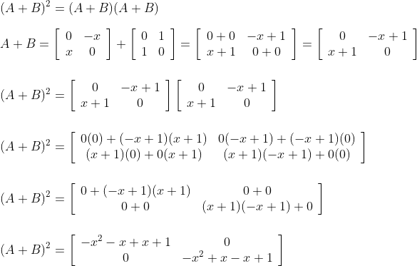 \\\\(A+B)^{2}=(A+B)(A+B)\\\\ A+B=\left[\begin{array}{cc} 0 & -x \\ x & 0 \end{array}\right]+\left[\begin{array}{cc} 0 & 1 \\ 1 & 0 \end{array}\right]=\left[\begin{array}{cc} 0+0 & -x+1 \\ x+1 & 0+0 \end{array}\right]=\left[\begin{array}{cc} 0 & -x+1 \\ x+1 & 0 \end{array}\right]\\\\\\ (A+B)^{2}=\left[\begin{array}{cc} 0 & -x+1 \\ x+1 & 0 \end{array}\right]\left[\begin{array}{cc} 0 & -x+1 \\ x+1 & 0 \end{array}\right]\\\\\\ (A+B)^{2}=\left[\begin{array}{cc} 0(0)+(-x+1)(x+1) & 0(-x+1)+(-x+1)(0) \\ (x+1)(0)+0(x+1) & (x+1)(-x+1)+0(0) \end{array}\right]\\\\\\ (A+B)^{2}=\left[\begin{array}{cc} 0+(-x+1)(x+1) & 0+0 \\ 0+0 & (x+1)(-x+1)+0 \end{array}\right]\\\\\\ (A+B)^{2}=\left[\begin{array}{cc} -x^{2}-x+x+1 & 0 \\ 0 & -x^{2}+x-x+1 \end{array}\right]