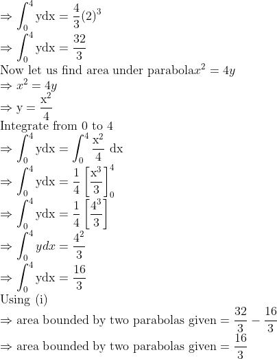 \\\Rightarrow \int_{0}^{4} \mathrm{ydx}=\frac{4}{3}(2)^{3}\\ \Rightarrow \int_{0}^{4} \mathrm{ydx}=\frac{32}{3}\\ \text{Now let us find area under parabola} x^{2}=4 y\\ \Rightarrow x^{2}=4 y\\ \Rightarrow \mathrm{y}=\frac{\mathrm{x}^{2}}{4} \\ \text{Integrate from 0 to 4}\\ \Rightarrow \int_{0}^{4} \mathrm{ydx}=\int_{0}^{4} \frac{\mathrm{x}^{2}}{4} \mathrm{~d} \mathrm{x} \\ \Rightarrow \int_{0}^{4} \mathrm{ydx}=\frac{1}{4}\left[\frac{\mathrm{x}^{3}}{3}\right]_{0}^{4} \\ \Rightarrow \int_{0}^{4} \mathrm{ydx}=\frac{1}{4}\left[\frac{4^{3}}{3}\right] \\ \Rightarrow \int_{0}^{4} y d x=\frac{4^{2}}{3} \\ \Rightarrow \int_{0}^{4} \mathrm{ydx}=\frac{16}{3} \\ \text{Using (i)} \\ \Rightarrow \text{area bounded by two parabolas given} =\frac{32}{3}-\frac{16}{3} \\ \Rightarrow \text{area bounded by two parabolas given} =\frac{16}{3} \\