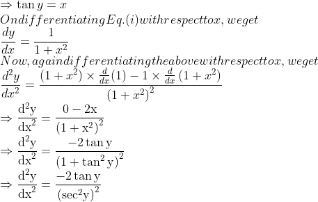 \\\Rightarrow \tan y=x$ \\On differentiating Eq. (i) with respect to $x,$ we get \\$\frac{d y}{d x}=\frac{1}{1+x^{2}}$ \\Now, again differentiating the above with respect to $x,$ we get \\$\frac{d^{2} y}{d x^{2}}=\frac{\left(1+x^{2}\right) \times \frac{d}{d x}(1)-1 \times \frac{d}{d x}\left(1+x^{2}\right)}{\left(1+x^{2}\right)^{2}}$ \\$\Rightarrow \frac{\mathrm{d}^{2} \mathrm{y}}{\mathrm{dx}^{2}}=\frac{0-2 \mathrm{x}}{\left(1+\mathrm{x}^{2}\right)^{2}}$ \\$\Rightarrow \frac{\mathrm{d}^{2} \mathrm{y}}{\mathrm{dx}^{2}}=\frac{-2 \tan \mathrm{y}}{\left(1+\tan ^{2} \mathrm{y}\right)^{2}}$ \\$\Rightarrow \frac{\mathrm{d}^{2} \mathrm{y}}{\mathrm{dx}^{2}}=\frac{-2 \tan\mathrm{y}}{\left(\mathrm{sec}^{2} \mathrm{y}\right)^{2}}$