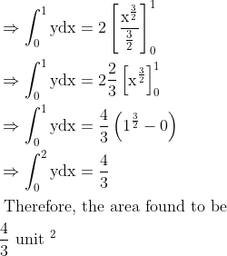 \\\begin{aligned} &\Rightarrow \int_{0}^{1} \mathrm{ydx}=2\left[\frac{\mathrm{x}^{\frac{3}{2}}}{\frac{3}{2}}\right]_{0}^{1}\\ &\Rightarrow \int_{0}^{1} \mathrm{ydx}=2 \frac{2}{3}\left[\mathrm{x}^{\frac{3}{2}}\right]_{0}^{1}\\ &\Rightarrow \int_{0}^{1} \mathrm{ydx}=\frac{4}{3}\left(1^{\frac{3}{2}}-0\right)\\ &\Rightarrow \int_{0}^{2} \mathrm{ydx}=\frac{4}{3}\\ &\text { Therefore, the area found to be }\\ &\frac{4}{3} \text { unit }^{2} \end{aligned}