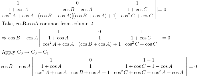 \\\begin{aligned} &\begin{array}{|ccc|} 1 & 0 & 1 \\ 1+\cos A & \cos B-\cos A & 1+\cos C \\ \cos ^{2} A+\cos A & (\cos B-\cos A)[(\cos B+\cos A)+1] & \cos ^{2} C+\cos C \end{array} \mid=0\\ &\text { Take, cosB-cosA common from column } 2\\ &\Rightarrow \cos B-\cos A\left|\begin{array}{ccc} 1 & 0 & 1 \\ 1+\cos A & 1 & 1+\cos C \\ \cos ^{2} A+\cos A & (\cos B+\cos A)+1 & \cos ^{2} C+\cos C \end{array}\right|=0\\ &\text { Apply } \mathrm{C}_{3} \rightarrow \mathrm{C}_{3}-\mathrm{C}_{1}\\ &\cos B-\cos A\left|\begin{array}{ccc} 1 & 0 & 1-1 \\ 1+\cos A & 1 & 1+\cos C-1-\cos A \\ \cos ^{2} A+\cos A & \cos B+\cos A+1 & \cos ^{2} C+\cos C-\cos ^{2} A-\cos A \end{array}\right|=0 \end{aligned}