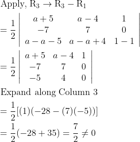 \\\begin{aligned} &\text { Apply, } \mathrm{R}_{3} \rightarrow \mathrm{R}_{3}-\mathrm{R}_{1}\\ &=\frac{1}{2}\left|\begin{array}{ccc} a+5 & a-4 & 1 \\ -7 & 7 & 0 \\ a-a-5 & a-a+4 & 1-1 \end{array}\right|\\ &=\frac{1}{2}\left|\begin{array}{ccc} a+5 & a-4 & 1 \\ -7 & 7 & 0 \\ -5 & 4 & 0 \end{array}\right|\\ &\text { Expand along Column } 3\\ &=\frac{1}{2}[(1)(-28-(7)(-5))]\\ &=\frac{1}{2}(-28+35)=\frac{7}{2} \neq 0 \end{aligned}