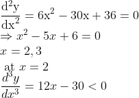 \\\frac{\mathrm{d}^{2} \mathrm{y}}{\mathrm{dx}^{2}}=6 \mathrm{x}^{2}-30 \mathrm{x}+36=0\\\ \Rightarrow x^{2}-5 x+6=0 \\ x=2,3 \\ \text { at } x=2 \\\frac{d^3y}{dx^3}=12x-30<0