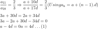 \\\frac{{{a}_{11}}}{{{a}_{18}}}=\frac{2}{3} \Rightarrow \frac{a+10d}{a+17d}=\frac{2}{3} (Using a\textsubscript{n} = a + (n - 1).d )\\ \\ 3a + 30d = 2a + 34d\\ 3a - 2a + 30d - 34d = 0\\ a - 4d = 0 a = 4d $ \ldots $ (1)\\