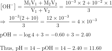\\\mathrm{\left[OH^{-}\right]=\frac{M_{1} V_{1}+M_{2} V_{2}}{V_{1}+V_{2}}=\frac{10^{-3} \times 2+10^{-2} \times 1}{3}}\\\\\mathrm{\Rightarrow\: \frac{10^{-3}(2+10)}{3}=\frac{12 \times 10^{-3}}{3}=4 \times 10^{-3}}\\\\\mathrm{pOH=-\log 4+3=-0.60+3=2.40}\\\\\mathrm{Thus,\: p H=14-p O H=14-2.40=11.60}
