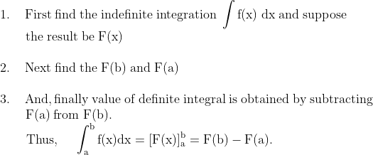 \\\mathrm{1.\;\;\;\;First\;find\;the\;indefinite\;integration\;\int f(x)\;dx \;and\;suppose}\\\mathrm{\;\;\;\;\;\;\;the\;result\;be\;F(x)}\\\\\mathrm{2.\;\;\;\;Next\;find\;the\;F(b)\;and\;F(a)}\\\\\mathrm{3.\;\;\;\;And, finally\;value\;of\;definite \;integral\;is\;obtained\;by\;subtracting}\\\mathrm{\;\;\;\;\;\;\;F(a)\;from\;F(b).}\\\mathrm{\;\;\;\;\;\;\text { Thus, } \quad \int_{a}^{b} f(x) d x=[F(x)]_{a}^{b}=F(b)-F(a).}