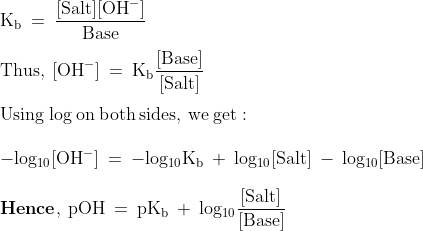 \\\mathrm{K_{b}\: =\: \frac{[Salt][OH^{-}]}{Base}}\\\\\mathrm{Thus,\: [OH^{-}]\: =\: K_{b}\frac{[Base]}{[Salt]}}\\\\\mathrm{Using\: log\: on\: both\: sides,\: we\: get:}\\\\\mathrm{-log_{10}[OH^{-}]\: =\: -log_{10}K_{b}\: +\: log_{10}[Salt]\: -\: log_{10}[Base]}\\\\\mathrm{\mathbf{Hence},\: pOH\: =\: pK_{b}\: +\: log_{10}\frac{[Salt]}{[Base]}}
