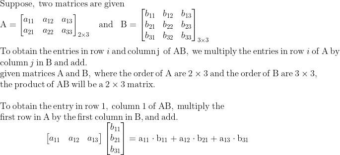 \\\mathrm{Suppose,\;two\;matrices\;are\;given}\\\mathrm{A=\begin{bmatrix} a_{11} &a_{12} &a_{13} \\ a_{21} &a_{22} & a_{33} \end{bmatrix}_{2\times3}\;\;\;and\;\;\;B=\begin{bmatrix} b_{11}& b_{12} &b_{13} \\b_{21} &b_{22} &b_{23} \\b_{31} &b_{32} &b_{33} \end{bmatrix}_{3\times3}}\\\\\mathrm{To\:obtain\:the\:entries\:in\:row\:\mathit{i}\,and\,column\,j\,\:of\:AB,\:we\:multiply\:the\:entries\:in\:row\:\mathit{i}\:of\:A\:by\:}\\\mathrm{column\:\mathit{j}\:in\:B\:and\:add.}\\\mathrm{given\:matrices\:A\:and\:B,\:where\:the\:order\:of\:A\:are\:2\times3\:and\:the\:order\:of\:B\:are\:3\times3,}\\\mathrm{the\:product\:of\:AB\:will\:be\:a\:2\times3\:matrix.}\\\\\mathrm{To\:obtain\:the\:entry\:in\:row\:1,\:column\:1\:of\:AB,\:multiply\:the\:}\\\mathrm{first\:row\:in\:A\:by\:the\:first\:column\:in\:B,and\:add.}\\\mathrm{\;\;\;\;\;\;\;\;\;\;\;\;\;\;\;\;\;\;\begin{bmatrix} a_{11} &a_{12} &a_{13} \end{bmatrix}\begin{bmatrix} b_{11}\\b_{21} \\b_{31} \end{bmatrix}=a_{11}\cdot b_{11}+a_{12}\cdot b_{21}+a_{13}\cdot b_{31}}