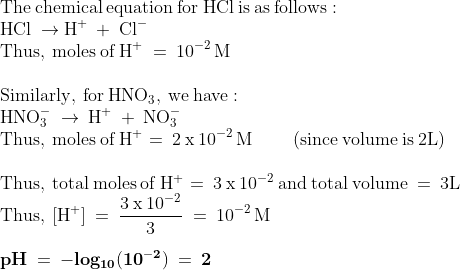 \\\mathrm{The\: chemical \: equation\: for \: HCl\: is\: as\: follows:}\\\mathrm{HCl\: \rightarrow H^{+}\: +\: Cl^{-}}\\\mathrm{Thus,\: moles\: of\: H^{+}\: =\: 10^{-2}\, M}\\\\\mathrm{Similarly,\: for\: HNO_{3},\: we\: have:}\\\mathrm{HNO_{3}^{-}\: \rightarrow \: H^{+}\: +\: NO_{3}^{-}}\\\mathrm{Thus,\: moles\: of\: H^{+} =\: 2\: x\: 10^{-2}\, M\: \: \: \: \: \: \: \: \: \: (since\: volume\: is\: 2L)}\\\\\mathrm{Thus,\: total\: moles\: of\: H^{+}=\: 3\: x\: 10^{-2}\: and\: total\: volume\: =\: 3L}\\\mathrm{Thus,\: [H^{+}]\: =\: \frac{3\: x\: 10^{-2}}{3}\: =\: 10^{-2}\, M}\\\\\mathrm{\mathbf{pH\: =\: -log_{10}(10^{-2})\: =\: 2}}