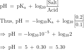 \\\mathrm{pH\: =\: pK_{a}\: +\: log_{10}\frac{[Salt]}{Acid}}\\\\\mathrm{Thus,\: pH\: =\: -log_{10}K_{a}\: +\: log_{10}\frac{[0.2]}{[0.1]}}\\\\\mathrm{\Rightarrow\: pH\: = -log_{10}10^{-5}\: +\: log_{10}2}\\\\\mathrm{\Rightarrow\: pH\: =\: 5\: +\: 0.30\: =\: 5.30}