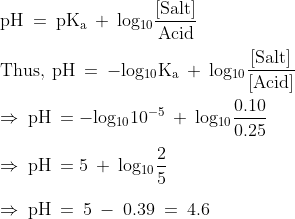 \\\mathrm{pH\: =\: pK_{a}\: +\: log_{10}\frac{[Salt]}{Acid}}\\\\\mathrm{Thus,\: pH\: =\: -log_{10}K_{a}\: +\: log_{10}\frac{[Salt]}{[Acid]}}\\\\\mathrm{\Rightarrow\: pH\: = -log_{10}10^{-5}\: +\: log_{10}\frac{0.10}{0.25}}\\\\\mathrm{\Rightarrow\: pH\: = 5\: +\: log_{10}\frac{2}{5}}\\\\\mathrm{\Rightarrow\: pH\: =\: 5\: -\: 0.39\: =\: 4.6}