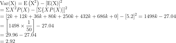 \\\operatorname{Var}(\mathrm{X})=\mathrm{E}\left(\mathrm{X}^{2}\right)-[\mathrm{E}(\mathrm{X})]^{2}$ \\$=\Sigma X^{2} P(X)-[\Sigma\{X P(X)]]^{2}$ \\$=[2 k+12 k+36 k+80 k+250 k+432 k+686 k+0]-[5.2]^{2}=1498 k-27.04$ \\$=\left[1498 \times \frac{1}{50}\right]-27.04$ \\$=29.96-27.04$ \\$=2.92$