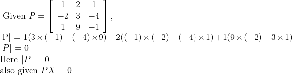 \\\text { Given } P=\left[\begin{array}{ccc} 1 & 2 & 1 \\ -2 & 3 & -4 \\ 1 & 9 & -1 \end{array}\right],\\ |\mathrm{P}|=1(3\times (-1)-(-4)\times 9)-2((-1)\times(-2)-(-4)\times1)+1(9\times(-2)-3\times 1)\\|P|=0 \\\text {Here }|P|=0\;\; \\ \text {also given } P X=0