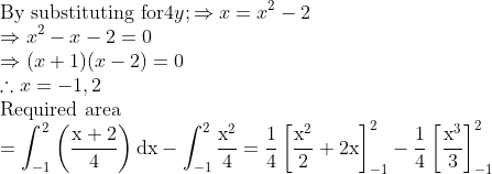 \\\text{By substituting for} $4 y ; $\Rightarrow x=x^{2}-2$\\ $\Rightarrow x^{2}-x-2=0$\\ $\Rightarrow(x+1)(x-2)=0$\\ $\therefore x=-1,2$\\ \text{Required area}\\ $=\int_{-1}^{2}\left(\frac{\mathrm{x}+2}{4}\right) \mathrm{d} \mathrm{x}-\int_{-1}^{2} \frac{\mathrm{x}^{2}}{4}$ $=\frac{1}{4}\left[\frac{\mathrm{x}^{2}}{2}+2 \mathrm{x}\right]_{-1}^{2}-\frac{1}{4}\left[\frac{\mathrm{x}^{3}}{3}\right]_{-1}^{2}$