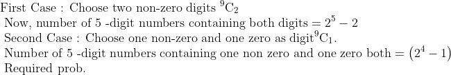 \\\text{First Case : Choose two non-zero digits }{ }^{9} \mathrm{C}_{2}\\\text{ Now, number of 5 -digit numbers containing both digits} =2^{5}-2\\\text{ Second Case : Choose one non-zero and one zero as digit} { }^{9} \mathrm{C}_{1}.\\\text{ Number of 5 -digit numbers containing one non zero and one zero both}=\left(2^{4}-1\right)\\\text{ Required prob.}