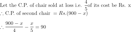 \\\text{Let the C.P. of chair sold at loss i.e. }\frac{4}{5} \text{of its cost be Rs. x }\\ \therefore \text{C.P. of second chair }= Rs. (900-x) \\\\ \therefore \frac{900-x}{4}-\frac{x}{5}=90 \\\\