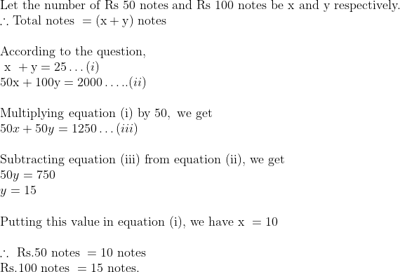 \	extLet the number of Rs 50 notes and Rs 100 notes be x and y respectively.\ 	herefore 	extTotal notes  = (	extx + 	exty) 	ext notes\\ 	extAccording to the question, \	ext x  +	exty=25 ldots (i) \ 50 	extx+100 	exty=2000 ldots.. (ii) \\ 	extMultiplying equation (i) by  50, 	ext we get  \ 50 x+50 y=1250 ldots (iii) \\ 	extSubtracting equation (iii) from equation (ii), we get\ 50 y=750 \ y=15 \\ 	extPutting this value in equation (i), we have x =10 \\ 	herefore 	ext Rs. 50 	ext notes =10	ext notes \ 	extRs. 100 	ext notes =15 	ext notes.