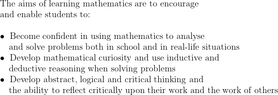 \	extThe aims of learning mathematics are to encourage \	extand enable students to:\ \ullet 	ext Become confident in using mathematics to analyse  \	ext   and solve problems both in school and in real-life situations \ullet 	ext Develop mathematical curiosity and use inductive and  \	ext   deductive reasoning when solving problems \ullet 	ext Develop abstract, logical and critical thinking and \	ext   the ability to reflect critically upon their work and the work of others
