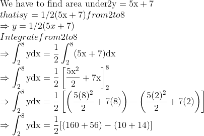 \\\text{We have to find area under} 2 \mathrm{y}=5 \mathrm{x}+7$\\ that is $\mathrm{y}=1 / 2(5 \mathrm{x}+7)$ from 2 to 8\\ $\Rightarrow y=1 / 2(5 x+7)$\\ Integrate from 2 to 8\\ $\Rightarrow \int_{2}^{8} \mathrm{ydx}=\frac{1}{2} \int_{2}^{8}(5 \mathrm{x}+7) \mathrm{dx}$ $\\\Rightarrow \int_{2}^{8} \mathrm{ydx}=\frac{1}{2}\left[\frac{5 \mathrm{x}^{2}}{2}+7 \mathrm{x}\right]_{2}^{8}$ $\\\Rightarrow \int_{2}^{8} \mathrm{ydx}=\frac{1}{2}\left[\left(\frac{5(8)^{2}}{2}+7(8)\right)-\left(\frac{5(2)^{2}}{2}+7(2)\right)\right]$ $\\\Rightarrow \int_{2}^{8} \mathrm{ydx}=\frac{1}{2}[(160+56)-(10+14)]