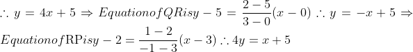 \\\therefore y=4 x+5$ $\Rightarrow$ Equation of $Q R$ is $y-5=\frac{2-5}{3-0}(x-0)$ $\therefore y=-x+5$ $\Rightarrow$ Equation of $\mathrm{RP}$ is $y-2=\frac{1-2}{-1-3}(x-3)$ $\therefore 4 y=x+5$ \\