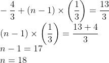 \\-\frac{4}{3}+(n-1)\times \left( \frac{1}{3} \right)=\frac{13}{3} \\ \left( n-1 \right)\times \left( \frac{1}{3} \right)=\frac{13+4}{3} \\ n - 1 = 17\\ n = 18\\
