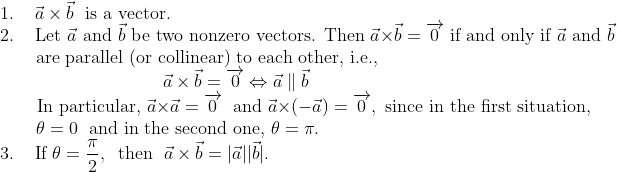 \\1.\;\;\;\;\vec a\times \vec b\;\text{ is a vector.}\\2.\;\;\;\text { Let } \vec{a} \text { and } \vec{b} \text { be two nonzero vectors. Then } \vec{a} \times \vec{b}=\overrightarrow{0} \text { if and only if } \vec{a} \text { and } \vec{b}\\\mathrm{\;\;\;\;\;}\text{\;\;are parallel (or collinear) to each other, i.e.,}\\\mathrm{\;\;\;\;\;\;\;\;\;\;\;\;\;\;\;\;\;\;\;\;\;\;\;\;\;\;\;\;\;\;\;\;} \vec{a} \times \vec{b}=\overrightarrow{0} \Leftrightarrow \vec{a} \parallel \vec{b}\\\mathrm{\;\;\;\;\;\;}\text { In particular, } \vec{a} \times \vec{a}=\overrightarrow{0} \; \text { and } \vec{a} \times(-\vec{a})=\overrightarrow{0}, \text { since in the first situation, }\\\mathrm{\;\;\;\;\;\;\;}\theta=0\;\text { and in the second one, } \theta=\pi.\\3.\mathrm{\;\;\;\;}\text{If }\theta=\frac{\pi}{2},\;\;\text{then }\;\vec a\times \vec b=|\vec a||\vec b|.