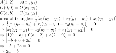 \\A(1, 2)=A(x\textsubscript{1} ,y\textsubscript{1})\\ O(0, 0)=O(x\textsubscript{2} ,y\textsubscript{2})\\ C (a, b)=C(x\textsubscript{3} ,y\textsubscript{3})\\ $area of triangle$= \frac{1}{2} [x\textsubscript{1}(y\textsubscript{2} - y\textsubscript{3}) + x\textsubscript{2}(y\textsubscript{3} - y\textsubscript{1}) + x\textsubscript{3}(y\textsubscript{1} - y\textsubscript{2})]\\ \Rightarrow \frac{1}{2} [x\textsubscript{1}(y\textsubscript{2} - y\textsubscript{3}) + x\textsubscript{2}(y\textsubscript{3} - y\textsubscript{1}) + x\textsubscript{3}(y\textsubscript{1} - y\textsubscript{2})] = 0\\ \Rightarrow [x\textsubscript{1}(y\textsubscript{2} - y\textsubscript{3}) + x\textsubscript{2}(y\textsubscript{3} - y\textsubscript{1}) + x\textsubscript{3}(y\textsubscript{1} - y\textsubscript{2})] = 0\\ \Rightarrow [1(0 - b) + 0(b - 2) + a(2 - 0)] = 0\\ \Rightarrow [-b + 0 + 2a] = 0\\ \Rightarrow -b + 2a = 0\\ \Rightarrow 2a = b\\