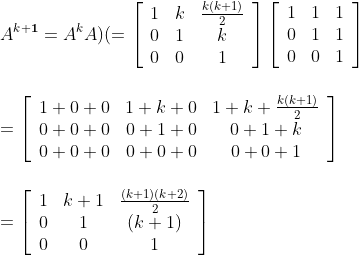 \\A^{k+\mathbf{1}}=A^{k} A\) \(=\left[\begin{array}{ccc}1 & k & \frac{k(k+1)}{2} \\ 0 & 1 & k \\ 0 & 0 & 1\end{array}\right]\left[\begin{array}{lll}1 & 1 & 1 \\ 0 & 1 & 1 \\ 0 & 0 & 1\end{array}\right]\\\\\\ =\left[\begin{array}{ccc}1+0+0 & 1+k+0 & 1+k+\frac{k(k+1)}{2} \\ 0+0+0 & 0+1+0 & 0+1+k \\ 0+0+0 & 0+0+0 & 0+0+1\end{array}\right]\\\\\\ =\left[\begin{array}{ccc}1 & k+1 & \frac{(k+1)(k+2)}{2} \\ 0 & 1 & (k+1) \\ 0 & 0 & 1\end{array}\right]