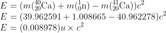 \\E=(m(_{20}^{40}\textrm{Ca})+m(_{0}^{1}\textrm{n})-m(_{20}^{41}\textrm{Ca}))c^{2}\\ E=(39.962591+1.008665-40.962278)c^{2}\\ E=(0.008978)u\times c^{2}