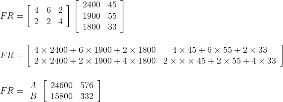 \\F R=\left[\begin{array}{lll}4 & 6 & 2 \\ 2 & 2 & 4\end{array}\right]\left[\begin{array}{ll}2400 & 45 \\ 1900 & 55 \\ 1800 & 33\end{array}\right] \\\\\\ F R=\left[\begin{array}{lc}4 \times 2400+6 \times 1900+2 \times 1800 & 4 \times 45+6 \times 55+2 \times 33 \\ 2 \times 2400+2 \times 1900+4 \times 1800 & 2 \times \times \times 45+2 \times 55+4 \times 33\end{array}\right]\\\\\\ F R=\begin{array}{l}A \\ B\end{array}\left[\begin{array}{ll}24600 & 576 \\ 15800 & 332\end{array}\right]